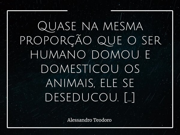 ⁠Quase na mesma proporção que o ser humano domou e domesticou os animais, ele se deseducou. Aprendeu a controlar a natureza, mas perdeu o controle sobre si mesm... Frase de Alessandro Teodoro.
