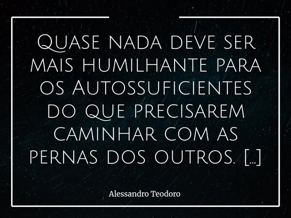 Quase nada deve ser mais humilhante para os Autossuficientes do que precisarem caminhar com as pernas dos outros. Há uma ironia muito silenciosa na condição hu... Frase de Alessandro Teodoro.