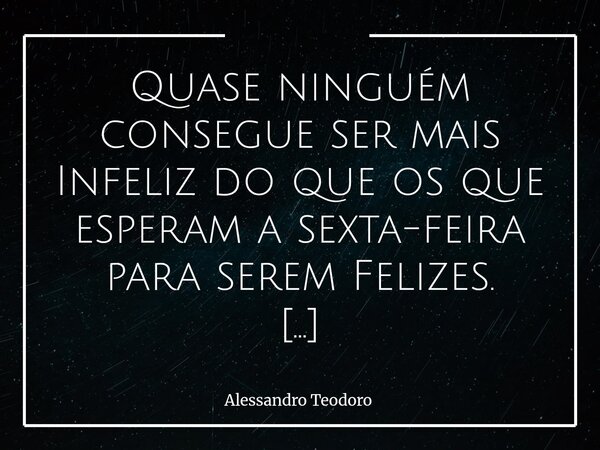Quase ninguém consegue ser mais Infeliz do que os que esperam a sexta-feira para serem Felizes. Essa constatação medonha incomoda porque revela uma verdade que ... Frase de Alessandro Teodoro.