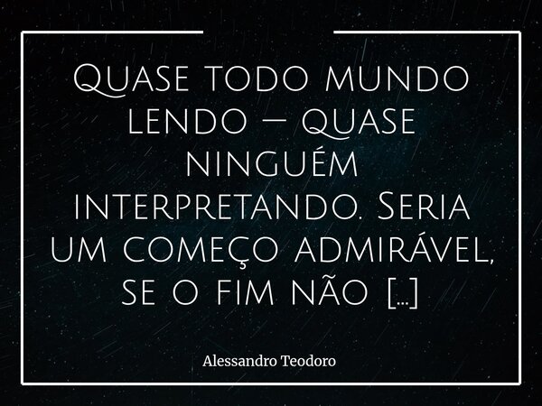 ⁠Quase todo mundo lendo — quase ninguém interpretando. Seria um começo admirável, se o fim não negasse os meios.... Frase de Alessandro Teodoro.