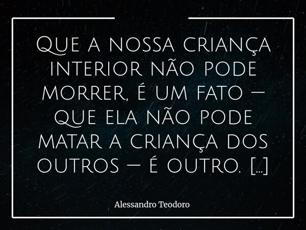 Que a nossa criança interior não pode morrer, é um fato — que ela não pode matar a criança dos outros — é outro. Dentro de cada um de nós, habita — ou deveria h... Frase de Alessandro Teodoro.