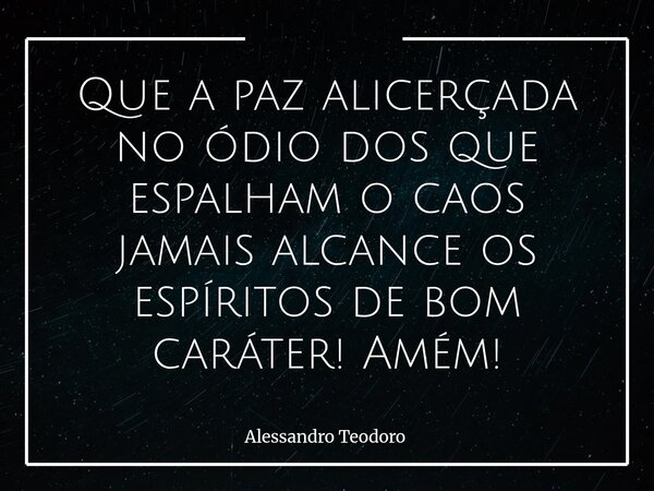 Que a paz alicerçada no ódio dos que espalham o caos jamais alcance os espíritos de bom caráter! Amém!... Frase de Alessandro Teodoro.