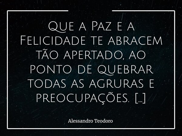 Que a Paz e a Felicidade te abracem tão apertado, ao ponto de quebrar todas as agruras e preocupações. Porque, no fundo, é disso que todos precisamos: de um abr... Frase de Alessandro Teodoro.