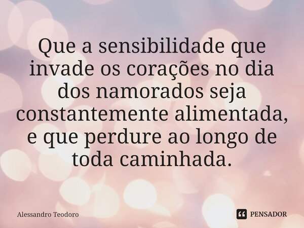 ⁠Que a sensibilidade que invade os corações no dia dos namorados seja constantemente alimentada, e que perdure ao longo de toda caminhada.... Frase de Alessandro Teodoro.