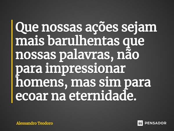 ⁠Que nossas ações sejam mais barulhentas que nossas palavras, não para impressionar homens, mas sim para ecoar na eternidade.... Frase de Alessandro Teodoro.