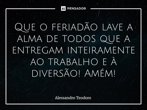 ⁠⁠Que o feriadão lave a alma de todos que a entregam inteiramente ao trabalho e à diversão! Amém!... Frase de Alessandro Teodoro.