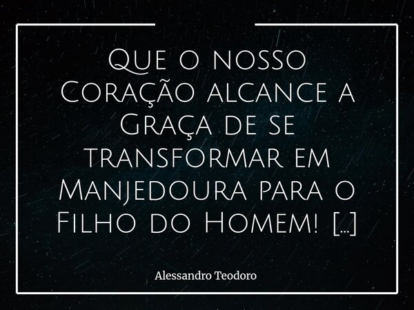 ⁠Que o nosso Coração alcance a Graça de se transformar em Manjedoura para o Filho do Homem! Que ele se esvazie das vaidades que o endurecem, e se torne simples ... Frase de Alessandro Teodoro.