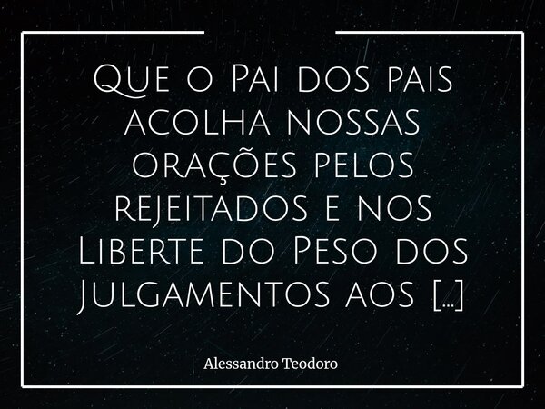 Que o Pai dos pais acolha nossas orações pelos rejeitados e nos Liberte do Peso dos Julgamentos aos que Rejeitam! Amém!... Frase de Alessandro Teodoro.