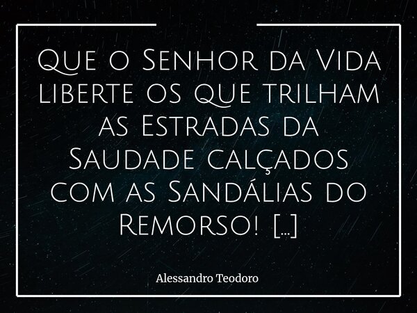 Que o Senhor da Vida liberte os que trilham as Estradas da Saudade calçados com as Sandálias do Remorso! Amém! Liberta, Senhor! Arrebentai as Sandálias do Remor... Frase de Alessandro Teodoro.