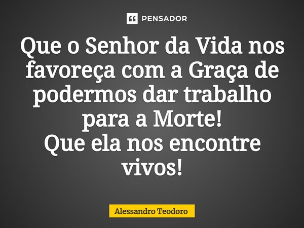 ⁠Que o Senhor da Vida nos favoreça com a Graça de podermos dar trabalho para a Morte! Que ela nos encontre vivos!... Frase de Alessandro Teodoro.