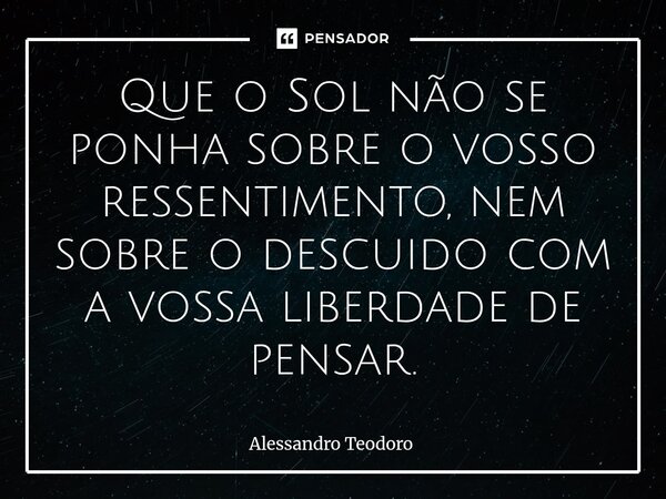 ⁠Que o Sol não se ponha sobre o vosso ressentimento, nem sobre o descuido com a vossa liberdade de pensar.... Frase de Alessandro Teodoro.