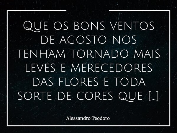 Que os bons ventos de agosto nos tenham tornado mais leves e merecedores das flores e toda sorte de cores que setembro nos reserva! Amém!... Frase de Alessandro Teodoro.