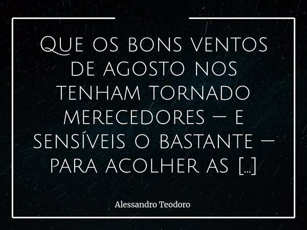 Que os bons ventos de agosto nos tenham tornado merecedores — e sensíveis o bastante — para acolher as flores e toda sorte de cores que o setembro há de nos res... Frase de Alessandro Teodoro.