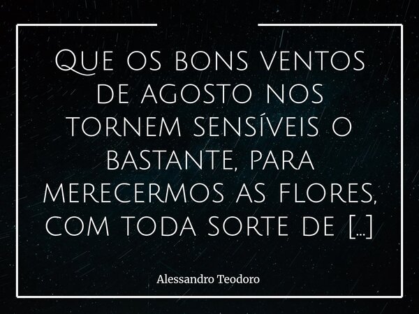 Que os bons ventos de agosto nos tornem sensíveis o bastante, para merecermos as flores, com toda sorte de cores de setembro! Amém!... Frase de Alessandro Teodoro.