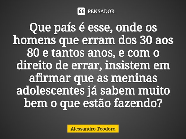 ⁠Que país é esse, onde os homens que erram dos 30 aos 80 e tantos anos, e com o direito de errar, insistem em afirmar que as meninas adolescentes já sabem muito... Frase de Alessandro Teodoro.