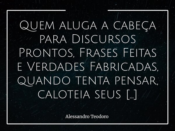 ⁠Quem aluga a cabeça para Discursos Prontos, Frases Feitas e Verdades Fabricadas, quando tenta pensar, caloteia seus Inquilinos Intelectuais. Talvez porque, no ... Frase de Alessandro Teodoro.