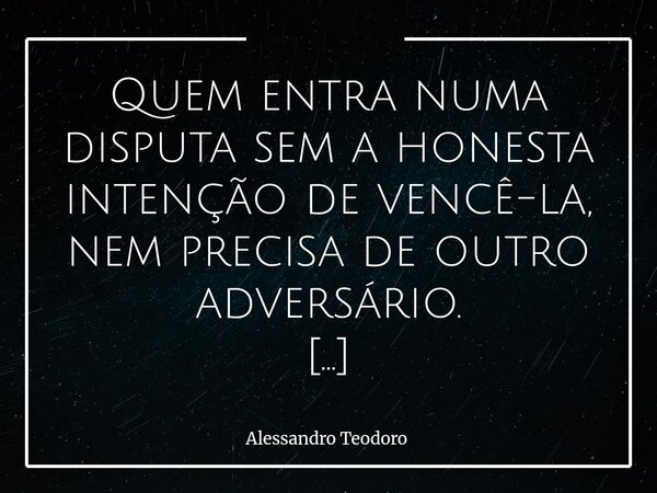 ⁠Quem entra numa disputa sem a honesta intenção de vencê-la, nem precisa de outro adversário. Porque, antes mesmo do primeiro embate, já há uma rendição silenci... Frase de Alessandro Teodoro.
