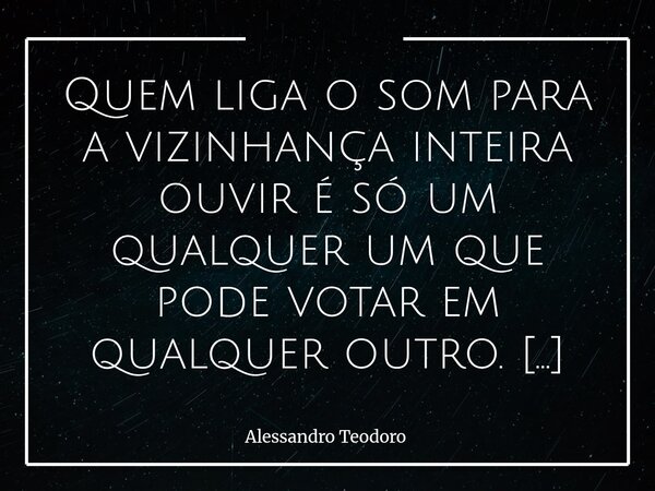 Quem liga o som para a vizinhança inteira ouvir é só um qualquer um que pode votar em qualquer outro. Parece apenas uma simples frase sobre barulho, mas talvez... Frase de Alessandro Teodoro.