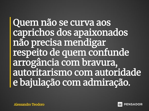 ⁠Quem não se curva aos caprichos dos apaixonados não precisa mendigar respeito de quem confunde arrogância com bravura, autoritarismo com autoridade e bajulação... Frase de Alessandro Teodoro.