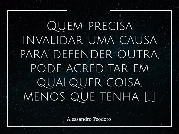 ⁠Quem precisa invalidar uma causa para defender outra, pode acreditar em qualquer coisa, menos que tenha uma causa legítima para acreditar. Porque causas verdad... Frase de Alessandro Teodoro.