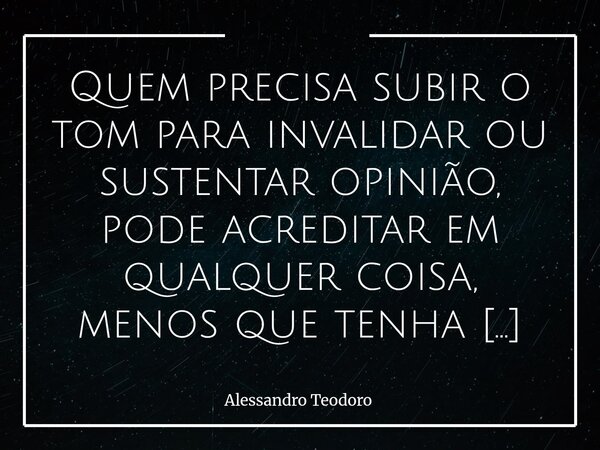 Quem precisa subir o tom para invalidar ou sustentar opinião, pode acreditar em qualquer coisa, menos que tenha opinião para sustentar. Talvez porque a verdadei... Frase de Alessandro Teodoro.