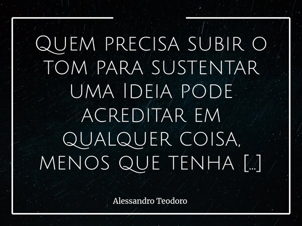 Quem precisa subir o tom para sustentar uma Ideia pode acreditar em qualquer coisa, menos que tenha Ideia Própria para sustentar. Afinal, convicção não se mede... Frase de Alessandro Teodoro.