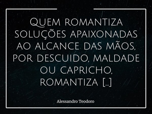 ⁠Quem romantiza soluções apaixonadas ao alcance das mãos, por descuido, maldade ou capricho, romantiza qualquer coisa: até agendas ocultas.... Frase de Alessandro Teodoro.