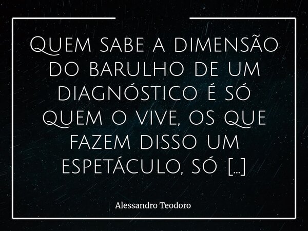 Quem sabe a dimensão do barulho de um diagnóstico é só quem o vive, os que fazem disso um espetáculo, só imaginam. Os que atravessam o instante em que um diagn... Frase de Alessandro Teodoro.