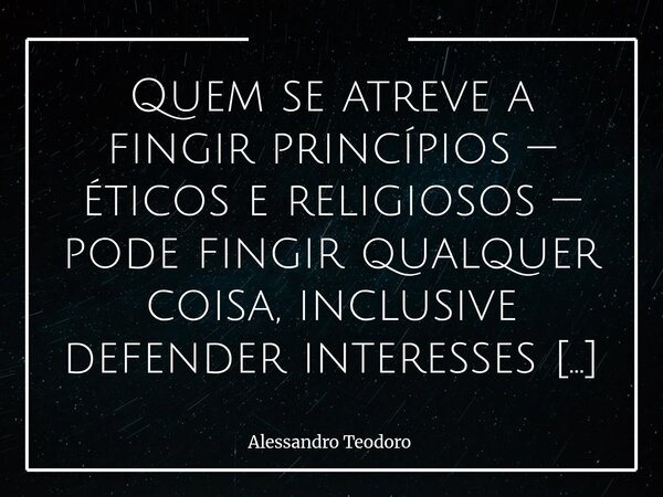 ⁠Quem se atreve a fingir princípios — éticos e religiosos — pode fingir qualquer coisa, inclusive defender interesses populares. Há algo de perigosamente seduto... Frase de Alessandro Teodoro.