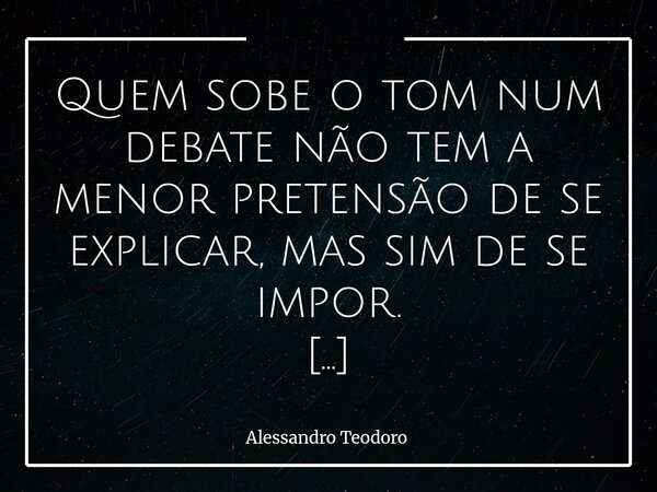 Quem sobe o tom num debate não tem a menor pretensão de se explicar, mas sim de se impor. Porque explicar exige calma. Exige disposição para ouvir, reconhecer ... Frase de Alessandro Teodoro.