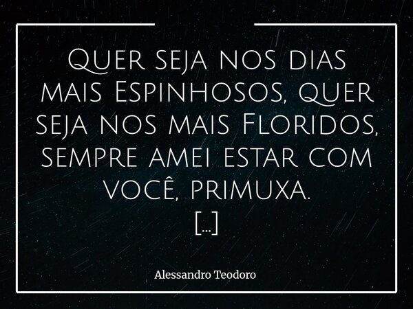 Quer seja nos dias mais Espinhosos, quer seja nos mais Floridos, sempre amei estar com você, primuxa. A vida nunca se apresenta com uma única paisagem. Há dias... Frase de Alessandro Teodoro.