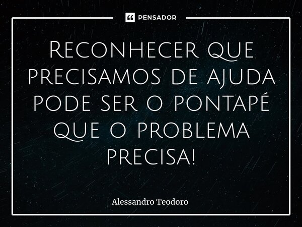 ⁠Reconhecer que precisamos de ajuda pode ser o pontapé que o problema precisa!... Frase de Alessandro Teodoro.