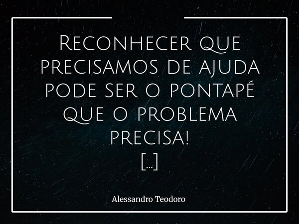 Reconhecer que precisamos de ajuda pode ser o pontapé que o problema precisa! Precisar de ajuda não é um atestado de fraqueza; é, quase sempre, o primeiro ges... Frase de Alessandro Teodoro.