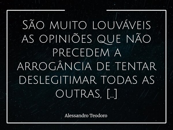 São muito louváveis as opiniões que não precedem a arrogância de tentar deslegitimar todas as outras, sobretudo num mundo habitado por mais de oito bilhões de p... Frase de Alessandro Teodoro.