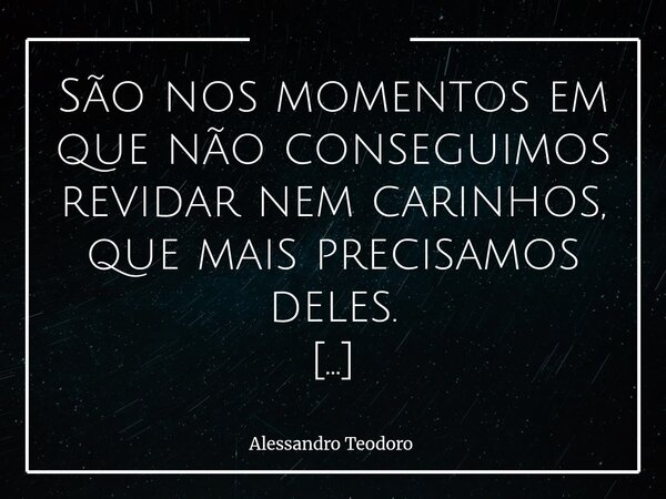 São nos momentos em que não conseguimos revidar nem carinhos, que mais precisamos deles. Há dias em que o peso da vida nos rouba a leveza. Dias em que o silênc... Frase de Alessandro Teodoro.