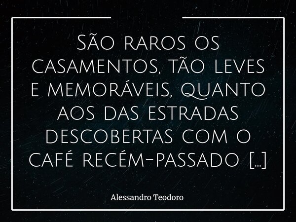 São raros os casamentos, tão leves e memoráveis, quanto aos das estradas descobertas com o café recém-passado noutra cidade.... Frase de Alessandro Teodoro.