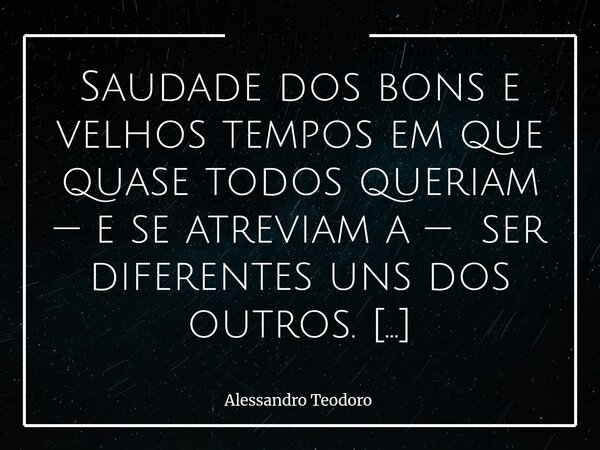 Saudade dos bons e velhos tempos em que quase todos queriam — e se atreviam a — ser diferentes uns dos outros. Houve um tempo em que ser diferente não era uma ... Frase de Alessandro Teodoro.