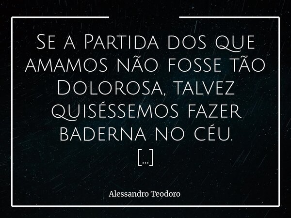 Se a Partida dos que amamos não fosse tão Dolorosa, talvez quiséssemos fazer baderna no céu. Talvez quiséssemos habitá-lo antes do Tempo de Deus — e sem ao men... Frase de Alessandro Teodoro.
