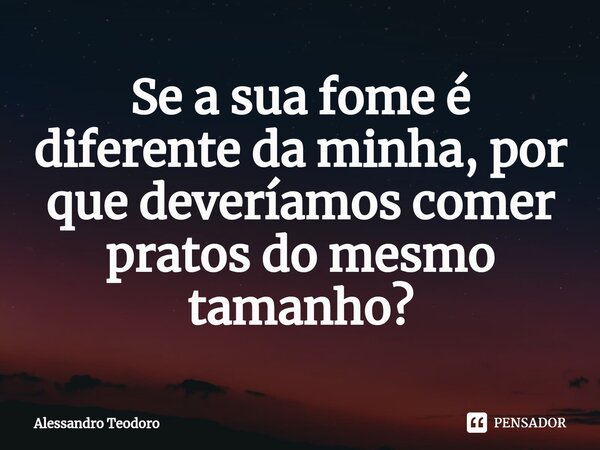 ⁠Se a sua fome é diferente da minha, por que deveríamos comer pratos do mesmo tamanho?... Frase de Alessandro Teodoro.
