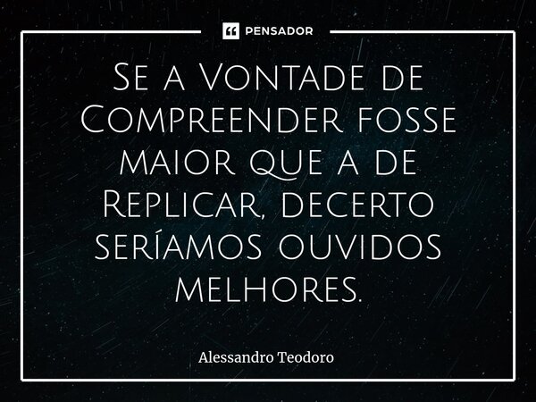 Se a Vontade de Compreender fosse maior que a de Replicar, decerto seríamos ouvidos melhores.... Frase de Alessandro Teodoro.