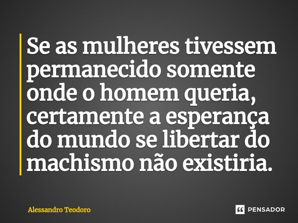 Se as mulheres tivessem permanecido somente onde o homem queria, certamente a esperança do mundo se libertar do machismo não existiria.... Frase de Alessandro Teodoro.