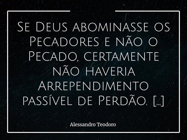 ⁠Se Deus abominasse os Pecadores e não o Pecado, certamente não haveria Arrependimento passível de Perdão. Pode parecer uma inversão sutil, mas profunda o basta... Frase de Alessandro Teodoro.
