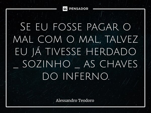 ⁠Se eu fosse pagar o mal com o mal, talvez eu já tivesse herdado _ sozinho _ as chaves do inferno.... Frase de Alessandro Teodoro.