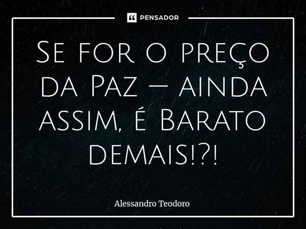⁠Se for o preço da Paz — ainda assim, é Barato demais!?!... Frase de Alessandro Teodoro.