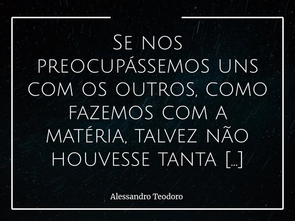 ⁠Se nos preocupássemos uns com os outros, como fazemos com a matéria, talvez não houvesse tanta ferida aberta no mundo. Gastamos tempo demais cuidando daquilo q... Frase de Alessandro Teodoro.