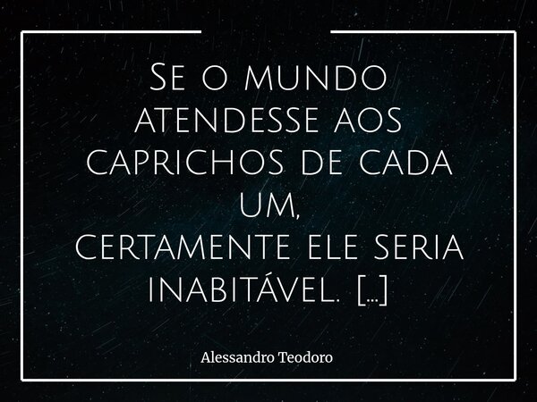 Se o mundo atendesse aos caprichos de cada um, certamente ele seria inabitável. E isso pode até parecer muito óbvio, mas talvez esconda uma verdade que preferi... Frase de Alessandro Teodoro.