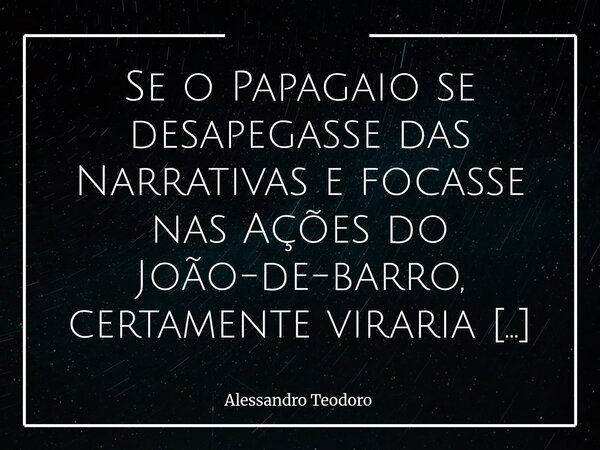Se o Papagaio se desapegasse das Narrativas e focasse nas Ações do João-de-barro, certamente viraria um baita Ajudante de Pedreiro. Há uma diferença muito prof... Frase de Alessandro Teodoro.