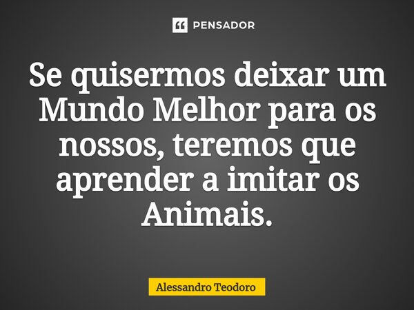 ⁠Se quisermos deixar um Mundo Melhor para os nossos, teremos que aprender a imitar os Animais.... Frase de Alessandro Teodoro.