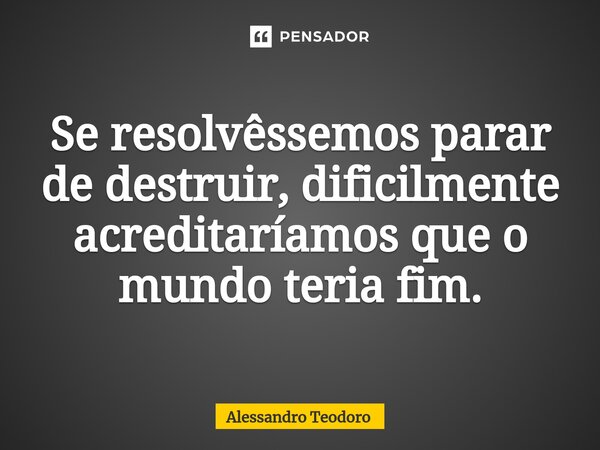 ⁠Se resolvêssemos parar de destruir, dificilmente acreditaríamos que o mundo teria fim.... Frase de Alessandro Teodoro.