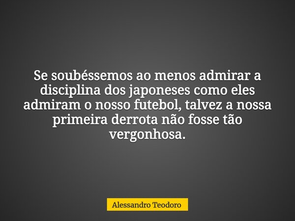 Se soubéssemos ao menos admirar a disciplina dos japoneses como eles admiram o nosso futebol, talvez a nossa primeira derrota não fosse tão vergonhosa.... Frase de Alessandro Teodoro.